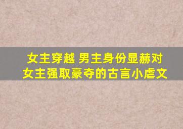 女主穿越 男主身份显赫对女主强取豪夺的古言小虐文